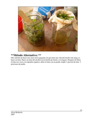 Alyse Rothrock
2007
21
**Método Alternativo: **
Otro método de hacer este suave de la garganta, de que tiene una vida útil mucho más larga, es
hacer un tinte. Hacer un tinte del alcohol con la hierba de limón y el orégano. Después de filtrar
el tinte tres veces con algodón orgánico, diluir el tinte con un jarabe simple 1 porción de tinte: 3
porciones de jarabe.
 