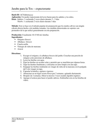 Alyse Rothrock
2007
22
Jarabe para la Tos – expectorante
Batch ID: ACVddmmyyyy
Aplicación: Un jarabe expectorante de la tos bueno para los adultos y los niños.
Dosis: Adultos: 1 cucharada 2 veces diario durante 3 – 5 días
Nin@s: 1 cucharada 2 veces diario durante 3 días
Método: Esto se hace en el método popular de preparación que los medios allí no son ningún
cálculo directo hecho o de medidas tomadas. Las medidas demostradas en soportes son
promedios de lo que utilicé generalmente en esta preparación.
Producción: Usualmente 10-15 60 mL botellas
Ingredientes:
• Orégano (fresco)
• Albahaca (fresco)
• Canela astilla
• Viniegra de sidra de manzana
• Azucar
Directions:
1. Escoger el orégano y la albahaca frescos del jardín. Cosechar una porción de
orégano a dos porciones de albahaca.
2. Lavar las hierbas con agua.
3. Fijar las hierbas en secador solar y permitir que se marchiten por algunas horas.
4. Tajar las hierbas finalmente y colocarlas en tarro limpio con una tapa.
5. Empapar las hierbas totalmente en vinagre de sidra de la manzana con la pulgada
del ¼ de vinagre en tapa.
6. Capsular la botella y agitarse vigoroso.
7. Almacenar en un lugar oscuro fresco por 2 semanas, agitando diariamente.
8. Después de 2 semanas, filtrar la mezcla 3 veces usando algodón orgánico.
9. Agregar el azúcar para hacer el jarabe sabroso. Embotellar esto en las botellas de
vidrio.
 