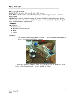 Alyse Rothrock
2007
23
Miel de Carao
Batch ID: MDCddmmyyyy
Aplicación: Un decoction de la fruta llevado oral la anemia.
Dosis: Adultos/Nin@s: Echar una cucharadita en leche caliente después de cena, y comer un
poco la pulpa.
Método: Esto se hace en el método popular de preparación que los medios allí no son ningún
cálculo directo hecho o de medidas tomadas. Cualquier medida demostrada es de Doña Goya, la
mujer que me entrenó en la preparación.
Producción:
Ingredientes:
• 2 carao pods
• Handful of cinnamon sticks
• Rum
• Sugar
Directions:
1. Rascado hacia fuera la pulpa por lo menos de 2 vainas gigantes del carao. Colocar
la pulpa en un tarro de cristal con una tapa.
2. Agregar en cerca de 2 tazas del azúcar, de 1 taza de ron y de un puñado de canela
astilla. 3. Mezclarte moderado y permitir que fije por 6 días.
 