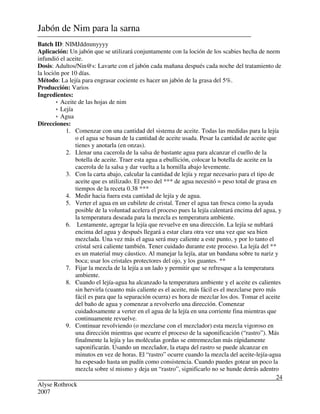Alyse Rothrock
2007
24
Jabón de Nim para la sarna
Batch ID: NIMJddmmyyyy
Aplicación: Un jabón que se utilizará conjuntamente con la loción de los scabies hecha de neem
infundió el aceite.
Dosis: Adultos/Nin@s: Lavarte con el jabón cada mañana después cada noche del tratamiento de
la loción por 10 días.
Método: La lejía para engrasar cociente es hacer un jabón de la grasa del 5%.
Producción: Varios
Ingredientes:
 Aceite de las hojas de nim
 Lejía
 Agua
Direcciones:
1. Comenzar con una cantidad del sistema de aceite. Todas las medidas para la lejía
o el agua se basan de la cantidad de aceite usada. Pesar la cantidad de aceite que
tienes y anotarla (en onzas).
2. Llenar una cacerola de la salsa de bastante agua para alcanzar el cuello de la
botella de aceite. Traer esta agua a ebullición, colocar la botella de aceite en la
cacerola de la salsa y dar vuelta a la hornilla abajo levemente.
3. Con la carta abajo, calcular la cantidad de lejía y regar necesario para el tipo de
aceite que es utilizado. El peso del *** de agua necesitó = peso total de grasa en
tiempos de la receta 0.38 ***
4. Medir hacia fuera esta cantidad de lejía y de agua.
5. Verter el agua en un cubilete de cristal. Tener el agua tan fresca como la ayuda
posible de la voluntad acelera el proceso pues la lejía calentará encima del agua, y
la temperatura deseada para la mezcla es temperatura ambiente.
6. Lentamente, agregar la lejía que revuelve en una dirección. La lejía se nublará
encima del agua y después llegará a estar clara otra vez una vez que sea bien
mezclada. Una vez más el agua será muy caliente a este punto, y por lo tanto el
cristal será caliente también. Tener cuidado durante este proceso. La lejía del **
es un material muy cáustico. Al manejar la lejía, atar un bandana sobre tu nariz y
boca; usar los cristales protectores del ojo, y los guantes. **
7. Fijar la mezcla de la lejía a un lado y permitir que se refresque a la temperatura
ambiente.
8. Cuando el lejía-agua ha alcanzado la temperatura ambiente y el aceite es calientes
sin hervirla (cuanto más caliente es el aceite, más fácil es el mezclarse pero más
fácil es para que la separación ocurra) es hora de mezclar los dos. Tomar el aceite
del baño de agua y comenzar a revolverlo una dirección. Comenzar
cuidadosamente a verter en el agua de la lejía en una corriente fina mientras que
continuamente revuelve.
9. Continuar revolviendo (o mezclarse con el mezclador) esta mezcla vigoroso en
una dirección mientras que ocurre el proceso de la saponificación (“rastro”). Más
finalmente la lejía y las moléculas gordas se entremezclan más rápidamente
saponificarán. Usando un mezclador, la etapa del rastro se puede alcanzar en
minutos en vez de horas. El “rastro” ocurre cuando la mezcla del aceite-lejía-agua
ha espesado hasta un pudín como consistencia. Cuando puedes gotear un poco la
mezcla sobre sí mismo y deja un “rastro”, significarlo no se hunde detrás adentro
 
