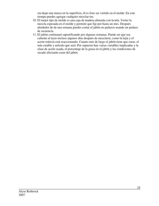Alyse Rothrock
2007
25
sin dejar una marca en la superficie, él es listo ser vertido en el molde. En este
tiempo puedes agregar cualquier mezclar-ins.
10. El mejor tipo de molde es una caja de madera alineada con la tela. Verter la
mezcla espesada en el molde y permitir que fije por hasta un mes. Después
alrededor de de una semana puedes cortar el jabón en pedazos usando un pedazo
de secuencia.
11. El jabón continuará saponificando por algunas semanas. Puede ser que sea
caliente al tacto incluso algunos días después de mezclarse, como la lejía y el
aceite todavía está reaccionando. Cuanto más de largo el jabón tiene que curar, el
más estable y artículo que será. Por supuesto hay varias variables implicadas y la
clase de aceite usada, el porcentaje de la grasa en el jabón y las condiciones de
secado afectarán curar del jabón.
 