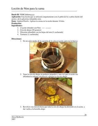 Alyse Rothrock
2007
26
Loción de Nim para la sarna
Batch ID: NIMCJddmmyyyy
Aplicación: Una loción que se utilizará conjuntamente con el jabón de los scabies hecho del
aceite y de la glicerina infundidos nim.
Dosis: Adultos/Nin@s: Aplicar la crema en la noche durante 10 días.
Producción:
Ingredientes:
1. el aceite infundió con Nim [10 onzas]
2. Cera de abejas [50 gramos]
3. Glicerina infundido con las hojas del nim [1 cuchurada]
4. Turmeric [1 cuchurada]
Direcciones:
1. En un calor medio de la cacerola de la salsa el aceite, pero no lo hierve.
2. Tajar la cera de abejas en pedazos pequeños y una vez que el aceite sea
abundancia caliente (sin hervir), agregar la cera de abejas
3. Revolver esta mezcla hasta que toda la cera de abejas ha derretido en el aceite, y
dar vuelta a la hornilla abajo.
 