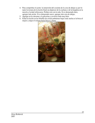 Alyse Rothrock
2007
27
4. Para comprobar el aceite: la inmersión del cociente de la cera de abejas (y por lo
tanto la textura de la loción final) un depresor de la cuchara o de la lengüeta en la
mezcla y la dejó refrescarse. Probar esto con tu uña. Si es demasiado duro,
agregar más aceite. Si es demasiado suave, agregar más cera de abejas.
5. Agregar en la cúrcuma y la glicerina y revolver todo muy bien.
6. Echar la loción en las botellas de cristal ambarinas bajas (más ancha es la boca el
mejor) y dejar el sistema hasta fresco y firme
 
