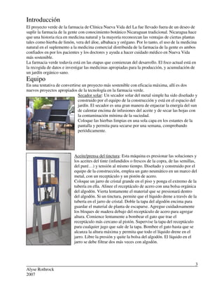 Alyse Rothrock
2007
3
Introducción
El proyecto verde de la farmacia de Clínica Nueva Vida del La fue llevado fuera de un deseo de
suplir la farmacia de la gente con conocimiento botánico Nicaraguan tradicional. Nicaragua hace
que una historia rica en medicina natural y la mayoría reconozcan las ventajas de ciertas plantas
tales como hierba de limón, vera del áloe, albahaca y orégano. Por lo tanto, el uso de la medicina
natural en el suplemento a la medicina comercial distribuida de la farmacia de la gente es ambos
confiados en por los pacientes y los doctores y ayuda a hacer cuidado médico en Nueva Vida
más sostenible.
La farmacia verde todavía está en las etapas que comienzan del desarrollo. El foco actual está en
la recogida de datos e investigar las medicinas apropiadas para la producción, y acumulación de
un jardín orgánico sano.
Equipo
En una tentativa de convertirse un proyecto más sostenible con eficacia máxima, allí es dos
nuevos proyectos apropiados de la tecnología en la farmacia verde.
Secador solar: Un secador solar del metal simple ha sido diseñado y
construido por el equipo de la construcción y está en el espacio del
jardín. El secador es una gran manera de enjaezar la energía del sun
de calentar encima de infusiones del aceite y de secar las hojas con
la contaminación mínima de la suciedad.
Coloque las hierbas limpias en una sola capa en los estantes de la
pantalla y permita para secarse por una semana, comprobando
periódicamente.
Aceite/prensa del tinctura: Esta máquina es presionar las soluciones y
los aceites del tinte (infundidos o frescos de la copra, de las semillas,
del puré…) y tensión al mismo tiempo. Diseñado y construido por el
equipo de la construcción, emplea un gato neumático en un marco del
metal, con un receptáculo y un pistón de acero.
Coloque un jarro de cristal grande en el piso y ponga el extremo de la
tubería en ella. Alinee el receptáculo de acero con una bolsa orgánica
del algodón. Vierta lentamente el material que se presionará dentro
del algodón. Si un tinctura, permite que el líquido drene a través de la
tubería en el jarro de cristal. Doble la tapa del algodón encima para
guardar el material de planta de escaparse. Agregue cuidadosamente
los bloques de madera debajo del receptáculo de acero para agregar
altura. Comience lentamente a bombear el gato que trae el
receptáculo más cercano al pistón. Supervise la tapa del receptáculo
para cualquier jugo que sale de la tapa. Bombee el gato hasta que se
alcanza la altura máxima y permita que todo el líquido drene en el
jarro. Libre la presión y quite la bolsa del algodón. El líquido en el
jarro se debe filtrar dos más veces con algodón.
 