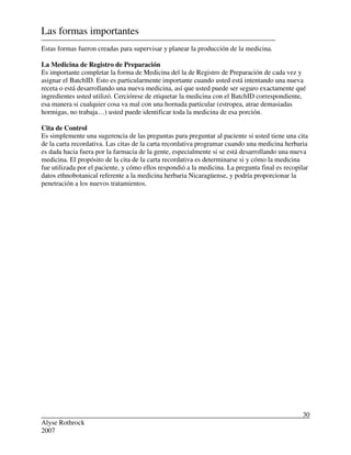 Alyse Rothrock
2007
30
Las formas importantes
Estas formas fueron creadas para supervisar y planear la producción de la medicina.
La Medicina de Registro de Preparación
Es importante completar la forma de Medicina del la de Registro de Preparación de cada vez y
asignar el BatchID. Esto es particularmente importante cuando usted está intentando una nueva
receta o está desarrollando una nueva medicina, así que usted puede ser seguro exactamente qué
ingredientes usted utilizó. Cerciórese de etiquetar la medicina con el BatchID correspondiente,
esa manera si cualquier cosa va mal con una hornada particular (estropea, atrae demasiadas
hormigas, no trabaja…) usted puede identificar toda la medicina de esa porción.
Cita de Control
Es simplemente una sugerencia de las preguntas para preguntar al paciente si usted tiene una cita
de la carta recordativa. Las citas de la carta recordativa programar cuando una medicina herbaria
es dada hacia fuera por la farmacia de la gente, especialmente si se está desarrollando una nueva
medicina. El propósito de la cita de la carta recordativa es determinarse si y cómo la medicina
fue utilizada por el paciente, y cómo ellos respondió a la medicina. La pregunta final es recopilar
datos ethnobotanical referente a la medicina herbaria Nicaragüense, y podría proporcionar la
penetración a los nuevos tratamientos.
 
