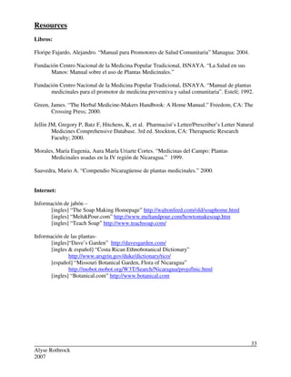 Alyse Rothrock
2007
33
Resources
Libros:
Floripe Fajardo, Alejandro. “Manual para Promotores de Salud Comunitaria” Managua: 2004.
Fundación Centro Nacional de la Medicina Popular Tradicional, ISNAYA. “La Salud en sus
Manos: Manual sobre el uso de Plantas Medicinales.”
Fundación Centro Nacional de la Medicina Popular Tradicional, ISNAYA. “Manual de plantas
medicinales para el promotor de medicina preventiva y salud comunitaria”. Estelí; 1992.
Green, James. “The Herbal Medicine-Makers Handbook: A Home Manual.” Freedom, CA: The
Crossing Press; 2000.
Jellin JM, Gregory P, Batz F, Hitchens, K, et al. Pharmacist’s Letter/Prescriber’s Letter Natural
Medicines Comprehensive Database. 3rd ed. Stockton, CA: Therapuetic Research
Faculty; 2000.
Morales, María Eugenia, Aura María Uriarte Cortes. “Medicinas del Campo: Plantas
Medicinales usadas en la IV región de Nicaragua.” 1999.
Saavedra, Mario A. “Compendio Nicaragüense de plantas medicinales.” 2000.
Internet:
Información de jabón –
[ingles] “The Soap Making Homepage” http://waltonfeed.com/old/soaphome.html
[ingles] “Melt&Pour.com” http://www.meltandpour.com/howtomakesoap.htm
[ingles] “Teach Soap” http://www.teachsoap.com/
Información de las plantas-
[ingles]“Dave’s Garden” http://davesgarden.com/
[ingles & español] “Costa Rican Ethnobotanical Dictionary”
http://www.arsgrin.gov/duke/dictionary/tico/
[español] “Missouri Botanical Garden, Flora of Nicaragua”
http://mobot.mobot.org/W3T/Search/Nicaragua/projsflnic.html
[ingles] “Botanical.com” http://www.botanical.com
 