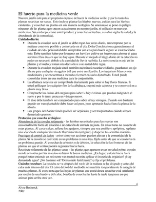 Alyse Rothrock
2007
4
El huerto para la medicina verde
Nuestro jardín está para el propósito expreso de hacer la medicina verde, y por lo tanto las
plantas necesitan ser sanas. Esto incluye plantar las hierbas nuevas, cuidar para las hierbas
existentes, y cosechar las plantas en una manera ecológica. Se amenaza o se pone en peligro
ningunas de las plantas que crecen actualmente en nuestro jardín, ni utilizado en nuestras
medicinas. Sin embargo, como usted produce y cosecha las hierbas, es sabio vigilar la salud y la
abundancia de la comunidad.
Cuidado diario:
• Durante la estación seca el jardín se debe regar dos veces diario, tan temprano por la
mañana como sea posible y como tarde en el día. Doña Conchita toma generalmente el
cuidado de esto, pero usted debe comprobar con ella para hacer seguro se está haciendo
esto. Debe también haber por lo menos un barril en cultive un huerto para ahorrar el agua
adentro el los días en que no hay agua. Durante el mojado el riego diario de la estación no
pudo ser necesario debido a la cantidad de lluvia recibida. La subsistencia en ojo en las
plantas y el suelo y toman una decisión si o no usted debe regar.
• Durante la estación mojada usted también necesitará escardar el diario, guardando un ojo
ábrase para cualquier stragglers útil que entre en el jardín. Los impatiens blancos son
medicinales y se encuentran a menudo el crecer en suelo disturbado. Usted puede
consolidar éstos en una medicina para la conjuntivitis.
• La albahaca necesita ser comprobada diariamente para saber si hay flores blancas. Si
usted pellizque de cualquier flor de la albahaca, crecerá más calurosa y se convertirá en a
planta muy llena.
• Compruebe las camas del orégano para saber si hay rizomas que puedan nudged en el
suelo y por lo tanto crezca un vástago nuevo.
• El áloe debe también ser comprobado para saber si hay vástagos. Cuando son bastante
grande ser transplantadole debe hacer así pues, pues apretarán hacia fuera la planta de la
abuela.
• Los grupos del Zacate limón pueden ser separados y ser trasplantados cuando crecen
demasiado gruesos.
Protocolo que cosecha ecológico:
Abundancia de la cosecha solamente - las hierbas necesitadas para las recetas son
ocasionalmente fuera de estación o de estación de entrada en justa. En estas horas no coseche de
estas plantas. Al cavar raíces, rellene los agujeros, siempre que sea posible y aprópiese, replante
una sección de cualquier rizoma de florecimiento (orégano) y disperse las semillas maduras.
Practique el control de daños - aviso cómo sus acciones pueden afectar a la comunidad de la
planta. Si la erosión se convierte en un problema en una área, fíjela antes de que se convierta en
un problema grande. Al cosechar de arbustos o de árboles, la selección de las fronteras de las
plantas así que el centro pueden regenerar hacia fuera.
Recolecte solamente de las plantas sanas - las plantas que aparecen estar en salud pobre, o están
siendo acosadas por los insectos no harán la buena medicina. ¿En lugar, calcule hacia fuera
porqué están teniendo un resistente van (usted necesita aplicar el insecticida orgánico? ¿Hay
demasiada agua? ¿No bastante sol? Demasiado fertilizante?) y fije el problema.
Cuándo cosechar: La cosecha se va después del rocío de la mañana se ha disipado y antes del
calor más intenso del día. El calor del sol del mediodía se marchita temporalmente la energía de
muchas plantas. Si usted nota que las hojas de plantas que usted desea cosechar está señalando
por medio de una bandera del calor, bordón de cosecharlas hasta la tarde temprana en que
animan para arriba otra vez.
 