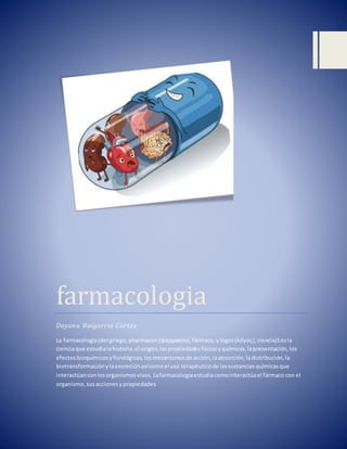 farmacologia
Dayana Baigorria Cortez
La farmacología(del griego,pharmacon(φάρμακον),fármaco,ylogos(λόγος),ciencia)1esla
cienciaque estudialahistoria,el origen,laspropiedadesfísicasyquímicas,lapresentación,los
efectosbioquímicosyfisiológicos,losmecanismosde acción,laabsorción,ladistribución,la
biotransformaciónylaexcreciónasícomoel uso terapéuticode lassustanciasquímicasque
interactúanconlosorganismosvivos.Lafarmacologíaestudiacomointeractúael fármacocon el
organismo,susaccionesypropiedades
 