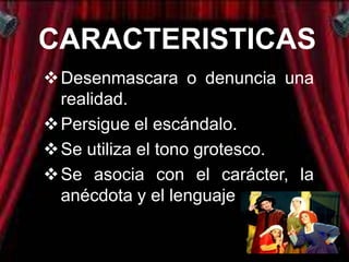 CARACTERISTICAS
 Desenmascara o denuncia una
  realidad.
 Persigue el escándalo.
 Se utiliza el tono grotesco.
 Se asocia con el carácter, la
  anécdota y el lenguaje.
 