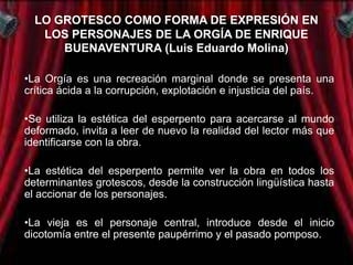 LO GROTESCO COMO FORMA DE EXPRESIÓN EN
   LOS PERSONAJES DE LA ORGÍA DE ENRIQUE
      BUENAVENTURA (Luis Eduardo Molina)

•La Orgía es una recreación marginal donde se presenta una
crítica ácida a la corrupción, explotación e injusticia del país.

•Se utiliza la estética del esperpento para acercarse al mundo
deformado, invita a leer de nuevo la realidad del lector más que
identificarse con la obra.

•La estética del esperpento permite ver la obra en todos los
determinantes grotescos, desde la construcción lingüística hasta
el accionar de los personajes.

•La vieja es el personaje central, introduce desde el inicio
dicotomía entre el presente paupérrimo y el pasado pomposo.
 