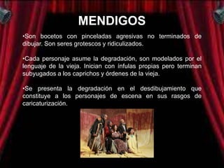 MENDIGOS
•Son bocetos con pinceladas agresivas no terminados de
dibujar. Son seres grotescos y ridiculizados.

•Cada personaje asume la degradación, son modelados por el
lenguaje de la vieja. Inician con ínfulas propias pero terminan
subyugados a los caprichos y órdenes de la vieja.

•Se presenta la degradación en el desdibujamiento que
constituye a los personajes de escena en sus rasgos de
caricaturización.
 