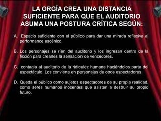 LA ORGÍA CREA UNA DISTANCIA
    SUFICIENTE PARA QUE EL AUDITORIO
   ASUMA UNA POSTURA CRÍTICA SEGÚN:
A. Espacio suficiente con el público para dar una mirada reflexiva al
   performance escénico.

B. Los personajes se ríen del auditorio y los ingresan dentro de la
   ficción para crearles la sensación de vencedores.

C. contagia al auditorio de la ridiculez humana haciéndolos parte del
   espectáculo. Los convierte en personajes de otros espectadores.

D. Queda el público como sujetos espectadores de su propia realidad,
   como seres humanos inocentes que asisten a destruir su propio
   futuro.

E. La degradación de cada personaje marginado se deriva de la
   estética del esperpento que recrea la obra.
 