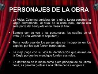 PERSONAJES DE LA OBRA
1. La Vieja: Columna vertebral de la obra. Logra construir la
   Orgía entramando el ritual de la cena ideal, donde ella
   será parte del banquete en la mesa al final.

• Somete con su voz a los personajes, los cosifica en el
  trato (Es una verdadera sepultura).

• Toma vuelo cuando los personajes se incorporan en los
  papeles por los que fueron contratados.

• La vieja paga con su vida la identificación que asume en
  la Orgía porque los mendigos funden sus roles.

• Es derribada en la mesa como plato principal de su última
  cena, es parodia grotesca a la última cena evangélica.
 