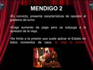 MENDIGO 2
•Ex convicto, presenta características de opositor al
gobierno de turno.

•Exige aumento de paga pero se subyuga a la
opresión de la vieja.

•Se limita a la presión que suele aplicar el Estado en
éstos momentos de caos, la vieja lo nombra
embajador.
 