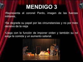 MENDIGO 3
•Representa al coronel Pardo, imagen de las fuerzas
militares.

•Se degrada su papel por las circunstancias y no por trato
decisivo de la vieja

•Llega con la función de imponer orden y también su rol
exige la comida y un aumento salarial.
 