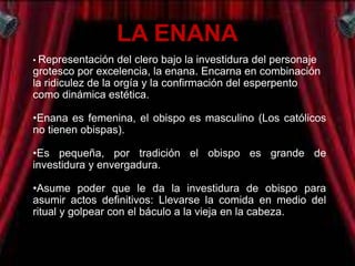 LA ENANA
• Representación    del clero bajo la investidura del personaje
grotesco por excelencia, la enana. Encarna en combinación
la ridiculez de la orgía y la confirmación del esperpento
como dinámica estética.

•Enana es femenina, el obispo es masculino (Los católicos
no tienen obispas).

•Es pequeña, por tradición el obispo es grande de
investidura y envergadura.

•Asume poder que le da la investidura de obispo para
asumir actos definitivos: Llevarse la comida en medio del
ritual y golpear con el báculo a la vieja en la cabeza.
 