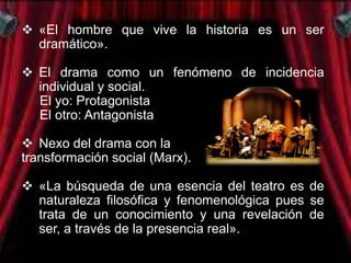  «El hombre que vive la historia es un ser
  dramático».

 El drama como un fenómeno de incidencia
  individual y social.
  El yo: Protagonista
  El otro: Antagonista

 Nexo del drama con la
transformación social (Marx).

 «La búsqueda de una esencia del teatro es de
  naturaleza filosófica y fenomenológica pues se
  trata de un conocimiento y una revelación de
  ser, a través de la presencia real».
 