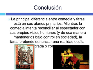 Conclusión
 La principal diferencia entre comedia y farsa
está en sus afanes primarios. Mientras la
comedia intenta reconciliar al espectador con
sus propios vicios humanos (y de esa manera
mantenerlos bajo control en sociedad), la
farsa pretende denunciar una realidad oculta,
ignorada o controlada.
 