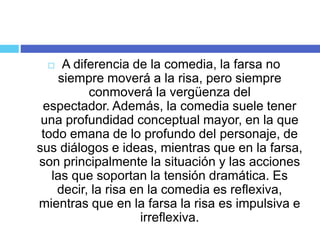 A diferencia de la comedia, la farsa no
siempre moverá a la risa, pero siempre
conmoverá la vergüenza del
espectador. Además, la comedia suele tener
una profundidad conceptual mayor, en la que
todo emana de lo profundo del personaje, de
sus diálogos e ideas, mientras que en la farsa,
son principalmente la situación y las acciones
las que soportan la tensión dramática. Es
decir, la risa en la comedia es reflexiva,
mientras que en la farsa la risa es impulsiva e
irreflexiva.
 