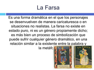 La Farsa
Es una forma dramática en el que los personajes
se desenvuelven de manera caricaturesca o en
situaciones no realistas. La farsa no existe en
estado puro, ni es un género propiamente dicho;
es más bien un proceso de simbolización que
puede sufrir cualquier género dramático, en una
relación similar a la existente entre la palabra y
la metáfora.
 
