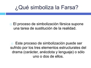 ¿Qué simboliza la Farsa?
 El proceso de simbolización fársica supone
una tarea de sustitución de la realidad.
 Este proceso de simbolización puede ser
sufrido por los tres elementos estructurales del
drama (carácter, anécdota y lenguaje) o sólo
uno o dos de ellos.
 