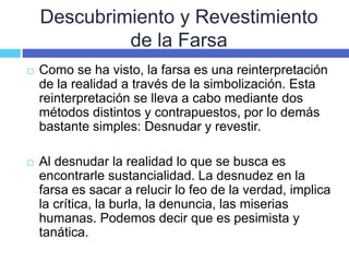 Descubrimiento y Revestimiento
de la Farsa
 Como se ha visto, la farsa es una reinterpretación
de la realidad a través de la simbolización. Esta
reinterpretación se lleva a cabo mediante dos
métodos distintos y contrapuestos, por lo demás
bastante simples: Desnudar y revestir.
 Al desnudar la realidad lo que se busca es
encontrarle sustancialidad. La desnudez en la
farsa es sacar a relucir lo feo de la verdad, implica
la crítica, la burla, la denuncia, las miserias
humanas. Podemos decir que es pesimista y
tanática.
 