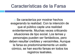 Características de la Farsa
 Se caracteriza por mostrar hechos
exagerando la realidad. Con la intención de
que el público capte una realidad
evidentemente. Muchas veces criticando
situaciones de tipo social. Los temas y
personajes pueden ser fantásticos, pero
deben resultar creíbles y verosímiles. Aunque
la farsa es predominantemente un estilo
cómico, se han escrito farsas en todos los
registros teatrales.
 