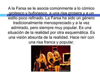 A la Farsa se le asocia comúnmente a lo cómico
grotesco y bufonesco, a una risa grosera y a un
estilo poco refinado. La Farsa ha sido un género
tradicionalmente menospreciado y a la vez
admirado, pero siempre muy popular. Es una
situación de la realidad por otra esquemática. Es
una visión absurda de la realidad. Hace reír con
una risa franca y popular.
 