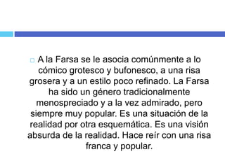  A la Farsa se le asocia comúnmente a lo
cómico grotesco y bufonesco, a una risa
grosera y a un estilo poco refinado. La Farsa
ha sido un género tradicionalmente
menospreciado y a la vez admirado, pero
siempre muy popular. Es una situación de la
realidad por otra esquemática. Es una visión
absurda de la realidad. Hace reír con una risa
franca y popular.
 
