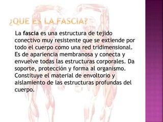 La fascia es una estructura de tejido
conectivo muy resistente que se extiende por
todo el cuerpo como una red tridimensional.
Es de apariencia membranosa y conecta y
envuelve todas las estructuras corporales. Da
soporte, protección y forma al organismo.
Constituye el material de envoltorio y
aislamiento de las estructuras profundas del
cuerpo.
 