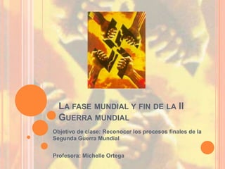 LA FASE MUNDIAL Y FIN DE LA II
  GUERRA MUNDIAL
Objetivo de clase: Reconocer los procesos finales de la
Segunda Guerra Mundial


Profesora: Michelle Ortega
 