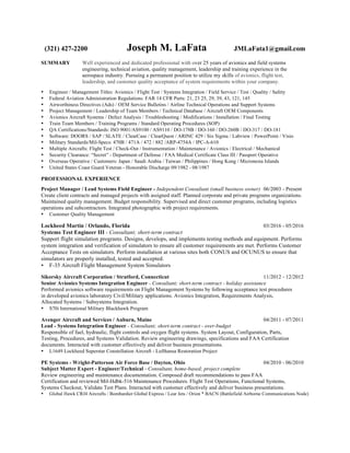 (321) 427-2200 Joseph M. LaFata JMLaFata1@gmail.com
SUMMARY Well experienced and dedicated professional with over 25 years of avionics and field systems
engineering, technical aviation, quality management, leadership and training experience in the
aerospace industry. Pursuing a permanent position to utilize my skills of avionics, flight test,
leadership, and customer quality acceptance of system requirements within your company.
• Engineer / Management Titles: Avionics / Flight Test / Systems Integration / Field Service / Test / Quality / Safety
• Federal Aviation Administration Regulations: FAR 14 CFR Parts: 21, 23 25, 29, 39, 43, 121, 145
• Airworthiness Directives (Ads) / OEM Service Bulletins / Airline Technical Operations and Support Systems
• Project Management / Leadership of Team Members / Technical Database / Aircraft OEM Components
• Avionics Aircraft Systems / Defect Analysis / Troubleshooting / Modifications / Installation / Final Testing
• Train Team Members / Training Programs / Standard Operating Procedures (SOP)
• QA Certifications/Standards: ISO 9001/AS9100 / AS9110 / DO-178B / DO-160 / DO-260B / DO-317 / DO-181
• Software: DOORS / SAP / SLATE / ClearCase / ClearQuest / ARINC 429 / Six Sigma / Labview / PowerPoint / Visio
• Military Standards/Mil-Specs: 470B / 471A / 472 / 882 /ARP-4754A / IPC-A-610
• Multiple Aircrafts: Flight Test / Check-Out / Instrumentation / Maintenance / Avionics / Electrical / Mechanical
• Security Clearance: “Secret” - Department of Defense / FAA Medical Certificate Class III / Passport Operative
• Overseas Operative / Customers: Japan / Saudi Arabia / Taiwan / Philippines / Hong Kong / Micronesia Islands
• United States Coast Guard Veteran - Honorable Discharge 09/1982 - 08/1987
PROFESSIONAL EXPERIENCE
Project Manager / Lead Systems Field Engineer - Independent Consultant (small business owner) 06/2003 - Present
Create client contracts and managed projects with assigned staff. Planned corporate and private programs organizations.
Maintained quality management. Budget responsibility. Supervised and direct customer programs, including logistics
operations and subcontractors. Integrated photographic with project requirements.
• Customer Quality Management
Lockheed Martin / Orlando, Florida 03/2016 - 05/2016
Systems Test Engineer III - Consultant; short-term contract
Support flight simulation programs. Designs, develops, and implements testing methods and equipment. Performs
system integration and verification of simulators to ensure all customer requirements are met. Performs Customer
Acceptance Tests on simulators. Perform installation at various sites both CONUS and OCUNUS to ensure that
simulators are properly installed, tested and accepted.
• F-35 Aircraft Flight Management System Simulators
Sikorsky Aircraft Corporation / Stratford, Connecticut 11/2012 - 12/2012
Senior Avionics Systems Integration Engineer - Consultant; short-term contract - holiday assistance
Performed avionics software requirements on Flight Management Systems by following acceptance test procedures
in developed avionics laboratory Civil/Military applications. Avionics Integration, Requirements Analysis,
Allocated Systems / Subsystems Integration.
• S70i International Military Blackhawk Program
Avenger Aircraft and Services / Auburn, Maine 04/2011 - 07/2011
Lead - Systems Integration Engineer - Consultant; short-term contract - over-budget
Responsible of fuel, hydraulic, flight controls and oxygen flight systems. System Layout, Configuration, Parts,
Testing, Procedures, and Systems Validation. Review engineering drawings, specifications and FAA Certification
documents. Interacted with customer effectively and deliver business presentations.
• L1649 Lockheed Superstar Constellation Aircraft - Lufthansa Restoration Project
PE Systems - Wright-Patterson Air Force Base / Dayton, Ohio 04/2010 - 06/2010
Subject Matter Expert - Engineer/Technical - Consultant, home-based; project complete
Review engineering and maintenance documentation. Composed draft recommendations to pass FAA
Certification and reviewed Mil-Hdbk-516 Maintenance Procedures. Flight Test Operations, Functional Systems,
Systems Checkout, Validate Test Plans. Interacted with customer effectively and deliver business presentations.
• Global Hawk CRJ4 Aircrafts / Bombardier Global Express / Lear Jets / Orion * BACN (Battlefield Airborne Communications Node)
 