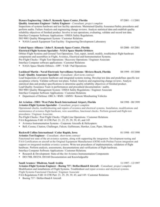 Dynacs Engineering / John F. Kennedy Space Center, Florida 07/2001 - 11/2001
Quality Assurance Engineer / Safety Engineer - Consultant; project complete
Inspections of systems hardware and test facility operations. Maintained Quality Assurance/Safety procedures and
perform audits. Failure Analysis and engineering change reviews. Analyze statistical data and establish quality
reliability objectives of finished product. Involve in test operations, evaluating, validate and record test data.
Interface Computer Software Applications / OSHA Safety Regulations.
ISO 9001 Quality Management System / Customer Relations
• NASA Launch Equipment Test Facility / Engineering Development Laboratory
United Space Alliance / John F. Kennedy Space Center, Florida 05/2000 - 05/2001
Electrical Flight Systems Specialist - NASA Space Shuttle Orbiters
Orbiter Flight Systems and Ground Test Operations. Test, repair, install, modify, troubleshoot flight hardware
components and assemblies in Flight, Avionics, Electrical and Instrumentation Systems.
Pre-Flight Checks / Flight Test Operations / Recovery Operations / Engineer Associate
Interface Computer software applications / Customer Relations
• NASA Space Shuttle Orbiters - OPF / VAB / Pad Operations
Lockheed Martin - Naval Electronic Surveillance Systems / Riviera Beach, Florida 08/1999 - 05/2000
Lead - Quality Assurance Specialist - Consultant; short-term contract
Lead Inspections of systems hardware and integrated systems testing. Develop test data and predefines specific test
acceptance criteria. Validate software test plans. Failure Analysis and engineering change reviews. Analyze
statistical data and product specifications to determine quality reliability objectives of finished product.
Lead Quality Assurance Team in performances and procedural documentation / audits.
ISO 9001 Quality Management System / OSHA Safety Regulations / Engineer Associate
Interface Computer Software Applications / Customer Relations
• Department of Defense: ORCA / RMS / AMNS / Remote Minehunting Vehicles
Jet Aviation - FBO / West Palm Beach International Airport, Florida 04/1998 - 08/1999
Avionics Flight Systems Specialist - Consultant; project complete
Operational checks, troubleshooting and repairs of avionics and electrical systems. Installation, modifications and
maintenance of avionics flight hardware, wire assemblies, functional checks. Perform ground and flight-test
procedures / Engineer Associate.
Pre-Flight Checks / Post Flight Checks / Flight Line Operations / Customer Relations
FAA Regulations FAR 14 CFR Part: 21, 23, 25, 29, 39, 43, and 145
• Avionics Instrumentation Systems - Corporate Aircrafts & Helicopters:
• Bell, Cessna, Citation, Challenger, Falcon, Gulfstream, Hawker, Lear, Piper, Sikorsky
Rockwell Collins International / Cedar Rapids, Iowa 01/1998 - 03/1998
Avionics Test Engineer - Consultant; short-term contract
Functional test state of the art avionics systems, along with supporting the integration. Development testing and
FAA Certification on aircraft at the Original Equipment Manufacturer (OEM) with Proline Fusion integration and
support on integrated modular avionics systems. Write test procedures of implementation, validation of flight
hardware. Perform analysis, assessments, documentations and verifications of flight hardware.
Interface Computer Software Applications / Customer Relations
• Research & Development: State-of-the-Art Avionics Instrumentation Components
• DO178B, DO254, DO160 Documentation and Knowledgeable
Saudi Aramco / Dhahran, Saudi Arabia 11/1997 - 12/1997
Avionics Flight Systems Engineer - Boeing 737 / DeHavilland-8 Aircraft - Consultant; project complete
Modification and installations of Flight Systems. Troubleshoot and repair avionics and electrical systems.
Flight Systems Functional Checkout / Engineer Associate
FAA Regulations FAR 14 CFR Part: 21, 25, 29, 39, 43, and 145 / Customer Relations
• Boeing 737 / DeHavilland-8 Aircraft
 