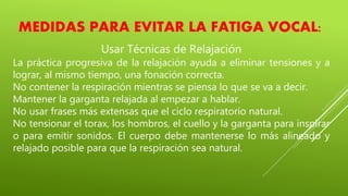 MEDIDAS PARA EVITAR LA FATIGA VOCAL:
Usar Técnicas de Relajación
La práctica progresiva de la relajación ayuda a eliminar tensiones y a
lograr, al mismo tiempo, una fonación correcta.
No contener la respiración mientras se piensa lo que se va a decir.
Mantener la garganta relajada al empezar a hablar.
No usar frases más extensas que el ciclo respiratorio natural.
No tensionar el torax, los hombros, el cuello y la garganta para inspirar
o para emitir sonidos. El cuerpo debe mantenerse lo más alineado y
relajado posible para que la respiración sea natural.
 