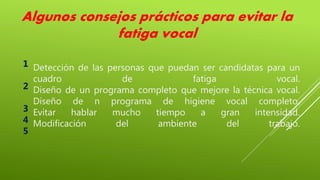 Detección de las personas que puedan ser candidatas para un
cuadro de fatiga vocal.
Diseño de un programa completo que mejore la técnica vocal.
Diseño de n programa de higiene vocal completo.
Evitar hablar mucho tiempo a gran intensidad.
Modificación del ambiente del trabajo.
Algunos consejos prácticos para evitar la
fatiga vocal
1
2
3
4
5
 
