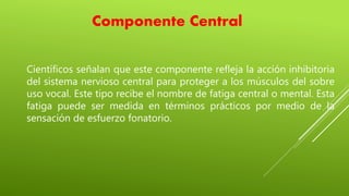 Componente Central
Científicos señalan que este componente refleja la acción inhibitoria
del sistema nervioso central para proteger a los músculos del sobre
uso vocal. Este tipo recibe el nombre de fatiga central o mental. Esta
fatiga puede ser medida en términos prácticos por medio de la
sensación de esfuerzo fonatorio.
 