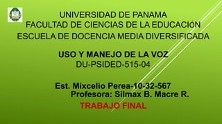 UNIVERSIDAD DE PANAMA
FACULTAD DE CIENCIAS DE LA EDUCACIÓN
ESCUELA DE DOCENCIA MEDIA DIVERSIFICADA
USO Y MANEJO DE LA VOZ
DU-PSIDED-515-04
Est. Mixcelio Perea-10-32-567
Profesora: Silmax B. Macre R.
TRABAJO FINAL
 