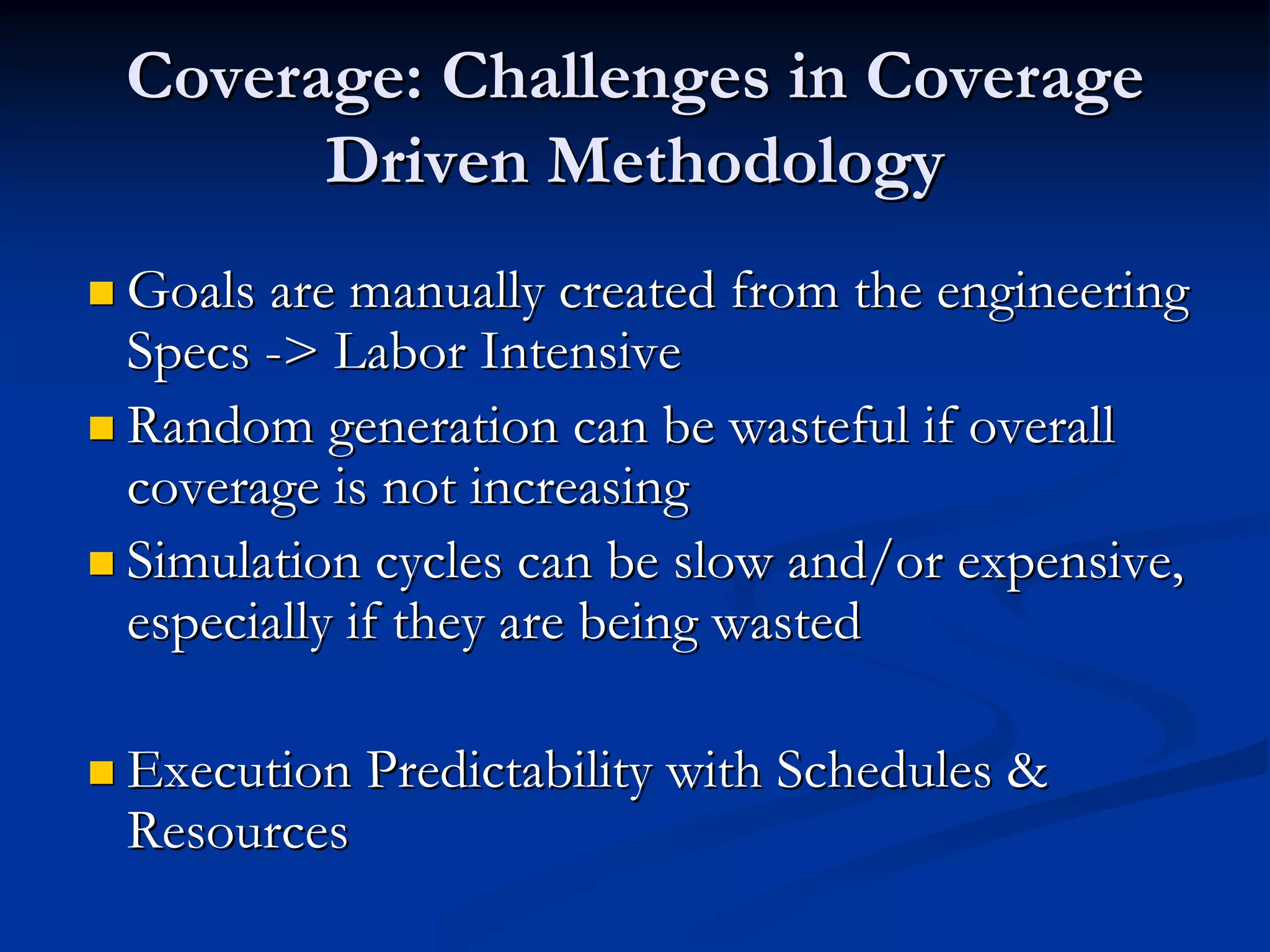 Coverage: Challenges in Coverage
      Driven Methodology
Goals are manually created from the engineering
Specs -> Labor Intensive
Random generation can be wasteful if overall
coverage is not increasing
Simulation cycles can be slow and/or expensive,
especially if they are being wasted

Execution Predictability with Schedules &
Resources
 