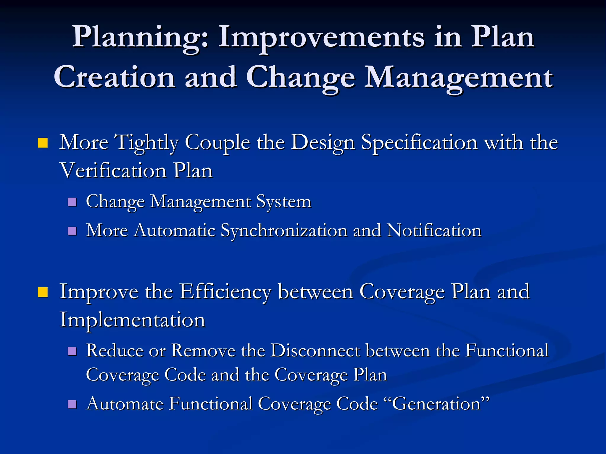 Planning: Improvements in Plan
Creation and Change Management
More Tightly Couple the Design Specification with the
Verification Plan
  Change Management System
  More Automatic Synchronization and Notification


Improve the Efficiency between Coverage Plan and
Implementation
  Reduce or Remove the Disconnect between the Functional
  Coverage Code and the Coverage Plan
  Automate Functional Coverage Code “Generation”
 