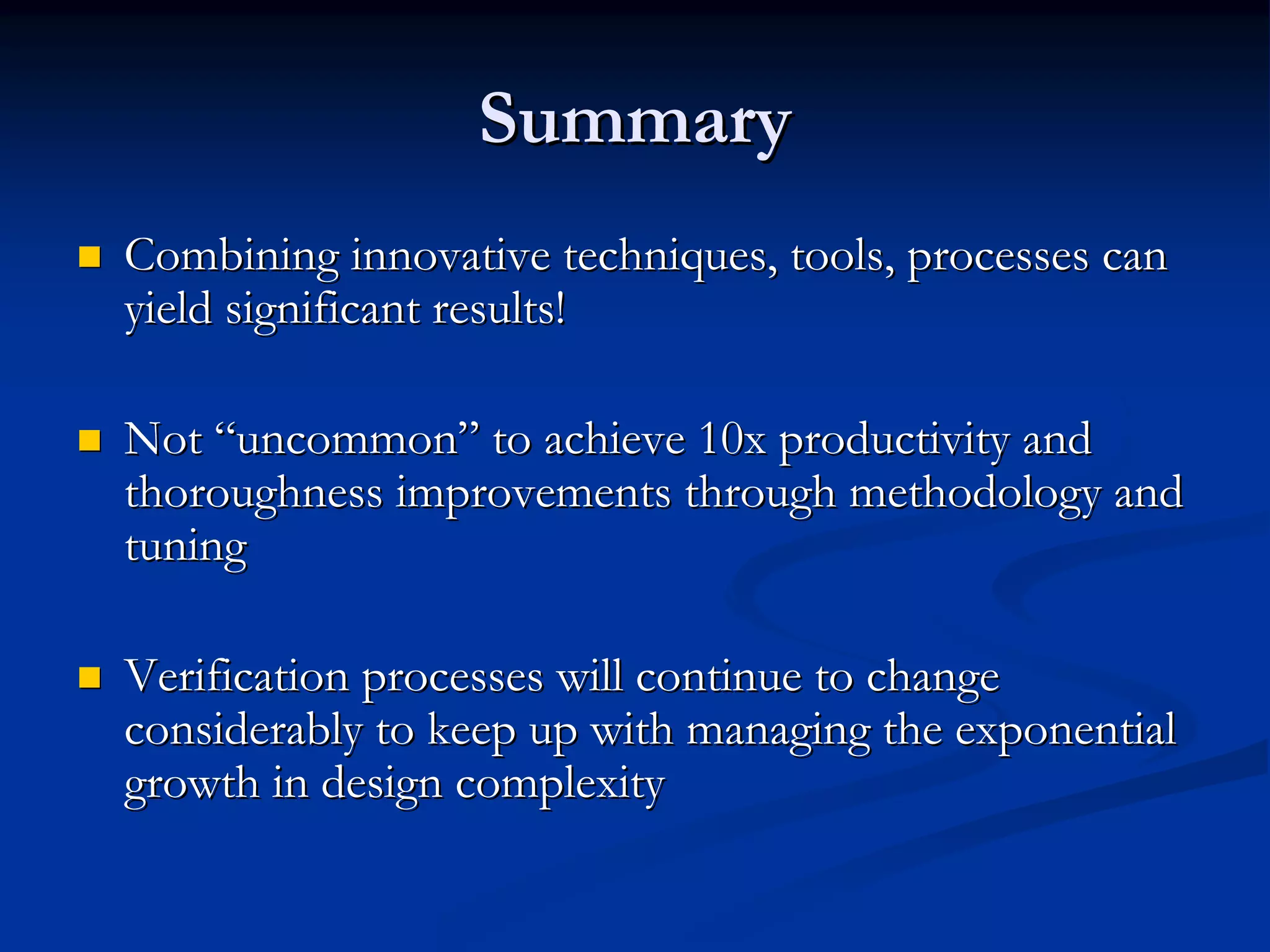 Summary
Combining innovative techniques, tools, processes can
yield significant results!

Not “uncommon” to achieve 10x productivity and
thoroughness improvements through methodology and
tuning

Verification processes will continue to change
considerably to keep up with managing the exponential
growth in design complexity
 