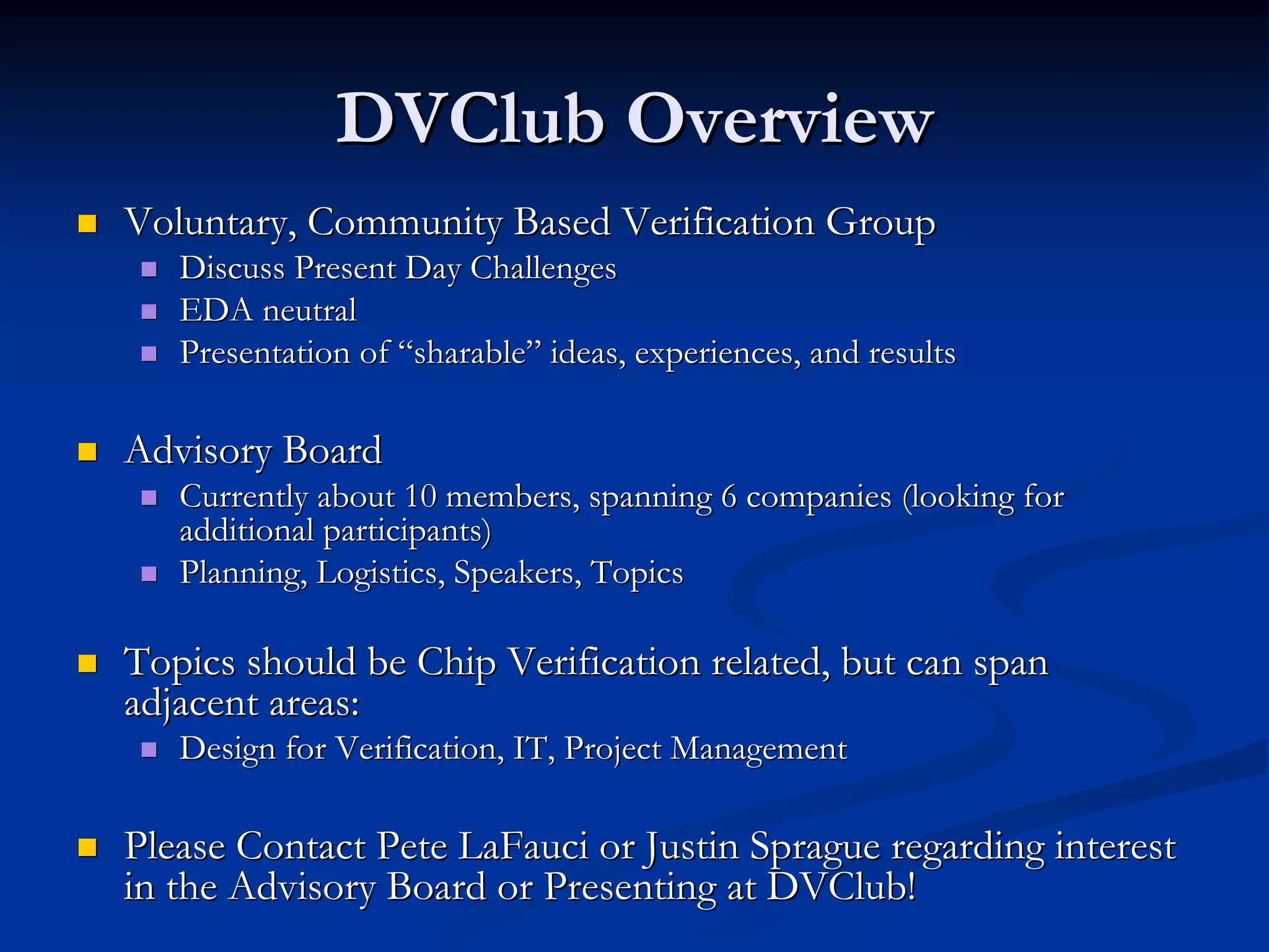 DVClub Overview
Voluntary, Community Based Verification Group
   Discuss Present Day Challenges
   EDA neutral
   Presentation of “sharable” ideas, experiences, and results

Advisory Board
   Currently about 10 members, spanning 6 companies (looking for
   additional participants)
   Planning, Logistics, Speakers, Topics

Topics should be Chip Verification related, but can span
adjacent areas:
   Design for Verification, IT, Project Management

Please Contact Pete LaFauci or Justin Sprague regarding interest
in the Advisory Board or Presenting at DVClub!
 