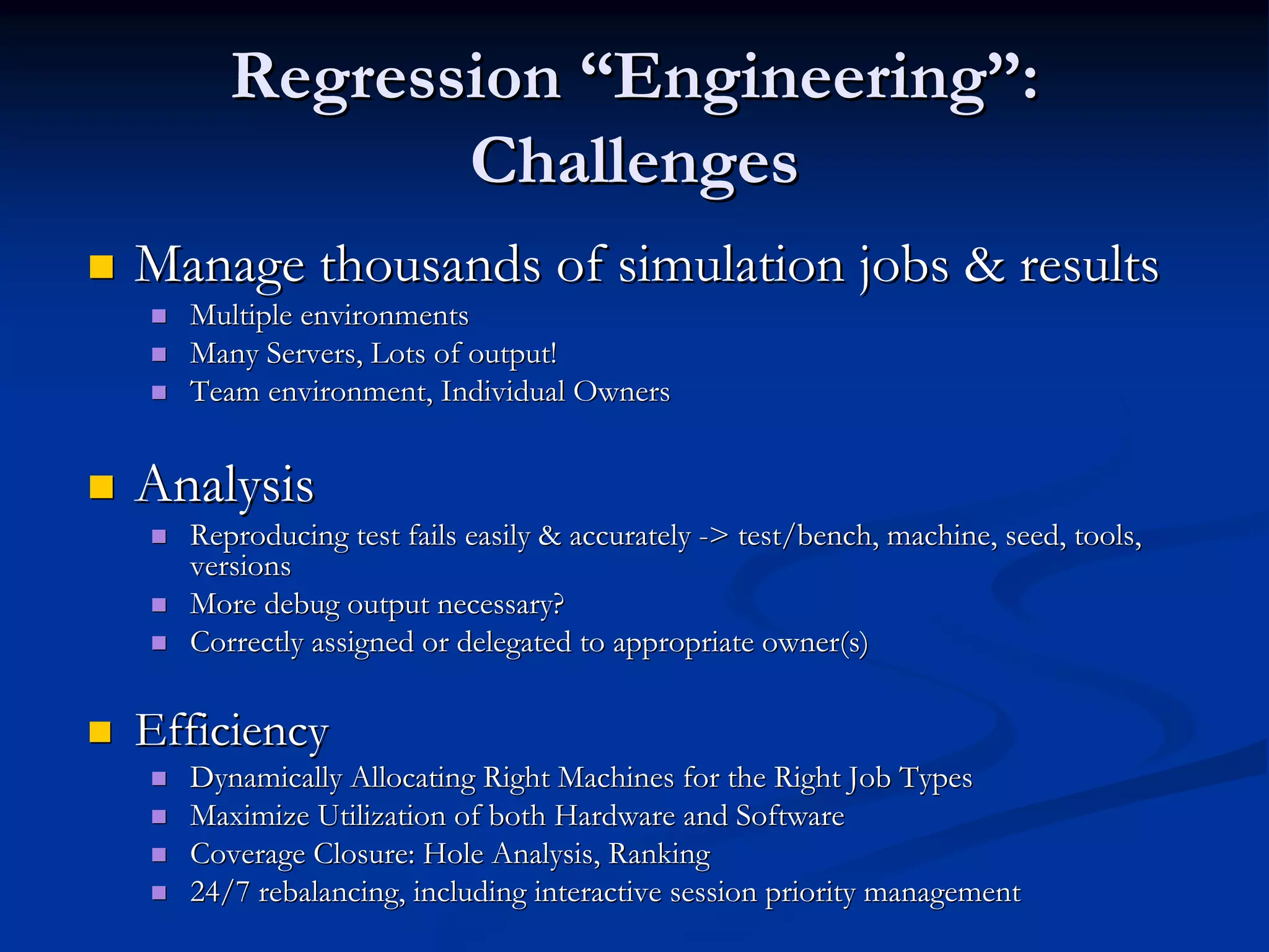 RegressionRegression ““EngineeringEngineering””:: ChallengesChallenges Manage thousands of simulation jobs & resultsManage thousands of simulation jobs & results Multiple environmentsMultiple environments Many Servers, Lots of output!Many Servers, Lots of output! Team environment, Individual OwnersTeam environment, Individual Owners AnalysisAnalysis Reproducing test fails easily & accuratelyReproducing test fails easily & accurately --> test/bench, machine, seed, tools,> test/bench, machine, seed, tools, versionsversions More debug output necessary?More debug output necessary? Correctly assigned or delegated to appropriateCorrectly assigned or delegated to appropriate owner(sowner(s)) EfficiencyEfficiency Dynamically Allocating Right Machines for the Right Job TypesDynamically Allocating Right Machines for the Right Job Types Maximize Utilization of both Hardware and SoftwareMaximize Utilization of both Hardware and Software Coverage Closure: Hole Analysis, RankingCoverage Closure: Hole Analysis, Ranking 24/7 rebalancing, including interactive session priority managem24/7 rebalancing, including interactive session priority managementent 