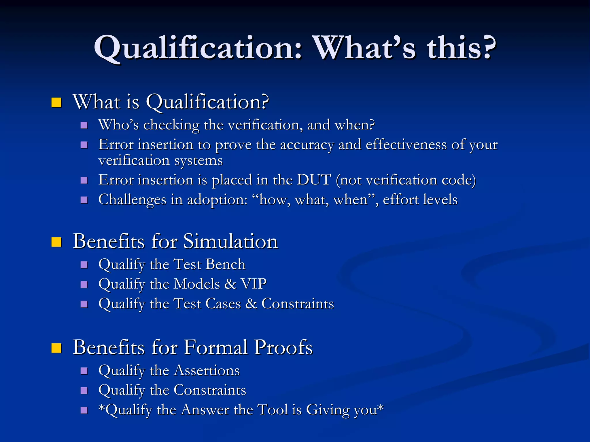 Qualification: WhatQualification: What’’s this?s this? What is Qualification?What is Qualification? WhoWho’’s checking the verification, and when?s checking the verification, and when? Error insertion to prove the accuracy and effectiveness of yourError insertion to prove the accuracy and effectiveness of your verification systemsverification systems Error insertion is placed in the DUT (not verification code)Error insertion is placed in the DUT (not verification code) Challenges in adoption:Challenges in adoption: ““how, what, whenhow, what, when””, effort levels, effort levels Benefits for SimulationBenefits for Simulation Qualify the Test BenchQualify the Test Bench Qualify the Models & VIPQualify the Models & VIP Qualify the Test Cases & ConstraintsQualify the Test Cases & Constraints Benefits for Formal ProofsBenefits for Formal Proofs Qualify the AssertionsQualify the Assertions Qualify the ConstraintsQualify the Constraints *Qualify the Answer the Tool is Giving you**Qualify the Answer the Tool is Giving you* 