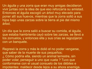 Un águila y una zorra que eran muy amigas decidieron vivir juntas con la idea de que eso reforzaría su amistad. Entonces el águila escogió un árbol muy elevado para poner allí sus huevos, mientras que la zorra soltó a sus hijos bajo unas zarzas sobre la tierra al pie del mismo árbol.  Un día que la zorra salió a buscar su comida, el águila, que estaba hambrienta cayó sobre las zarzas, se llevó a los zorruelos, y entonces ella y sus crías se regozijaron con un banquete. Regresó la zorra y más le dolió el no poder vengarse, que saber de la muerte de sus pequeños; ¿ Cómo podría ella, siendo un animal terrestre, sin poder volar, perseguir a uno que vuela ? Tuvo que conformarse con el usual consuelo de los débiles e impotentes: maldecir desde lejos a su ahora enemiga. 