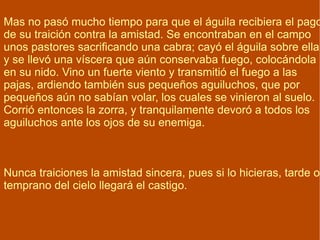 Mas no pasó mucho tiempo para que el águila recibiera el pago de su traición contra la amistad. Se encontraban en el campo unos pastores sacrificando una cabra; cayó el águila sobre ella y se llevó una víscera que aún conservaba fuego, colocándola en su nido. Vino un fuerte viento y transmitió el fuego a las pajas, ardiendo también sus pequeños aguiluchos, que por pequeños aún no sabían volar, los cuales se vinieron al suelo. Corrió entonces la zorra, y tranquilamente devoró a todos los aguiluchos ante los ojos de su enemiga. Nunca traiciones la amistad sincera, pues si lo hicieras, tarde o temprano del cielo llegará el castigo. 
