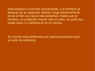 Este empezó a iluminar suavemente, y el hombre se despojó de su segundo vestido; luego lentamente le envió el Sol sus rayos más ardientes, hasta que el hombre, no pudiendo resistir más el calor, se quitó sus ropas para ir a bañarse en el río vecino. Es mucho más poderosa una suave persuación que un acto de violencia. 