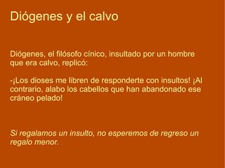 Diógenes y el calvo Diógenes, el filósofo cínico, insultado por un hombre  que era calvo, replicó: -¡Los dioses me libren de responderte con insultos! ¡Al contrario, alabo los cabellos que han abandonado ese cráneo pelado! Si regalamos un insulto, no esperemos de regreso un regalo menor.  