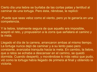 Cierto día una liebre se burlaba de las cortas patas y lentitud al caminar de una tortuga. Pero ésta, riéndose, le replicó: -Puede que seas veloz como el viento, pero yo te ganaría en una competencia. Y la liebre, totalmente segura de que aquello era imposible, aceptó el reto, y propusieron a la zorra que señalara el camino y la meta. Llegado el día de la carrera, arrancaron ambas al mismo tiempo. La tortuga nunca dejó de caminar y a su lento paso pero constante, avanzaba tranquila hacia la meta. En cambio, la liebre, que a ratos se echaba a descansar en el camino, se quedó dormida. Cuando despertó, y moviéndose lo más veloz que pudo, vió como la tortuga había llegado de primera al final y obtenido la victoria.  Con seguridad, constancia y paciencia, aunque a veces parezcamos lentos, obtendremos siempre el éxito. 