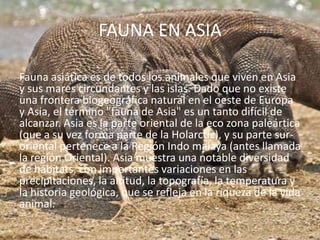 FAUNA EN ASIA
Fauna asiática es de todos los animales que viven en Asia
y sus mares circundantes y las islas. Dado que no existe
una frontera biogeográfica natural en el oeste de Europa
y Asia, el término "fauna de Asia" es un tanto difícil de
alcanzar. Asia es la parte oriental de la eco zona paleártica
(que a su vez forma parte de la Holarctic), y su parte suroriental pertenece a la Región Indo malaya (antes llamada
la región Oriental). Asia muestra una notable diversidad
de hábitats, con importantes variaciones en las
precipitaciones, la altitud, la topografía, la temperatura y
la historia geológica, que se refleja en la riqueza de la vida
animal.

 