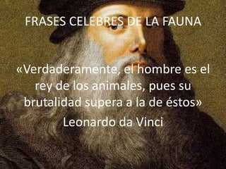 FRASES CELEBRES DE LA FAUNA
«Verdaderamente, el hombre es el
rey de los animales, pues su
brutalidad supera a la de éstos»
Leonardo da Vinci

 